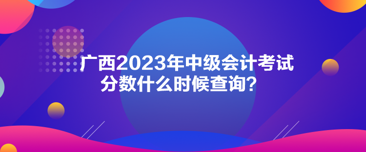 廣西2023年中級會計考試分數(shù)什么時候查詢？