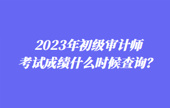 2023年初級審計師考試成績什么時候查詢？1