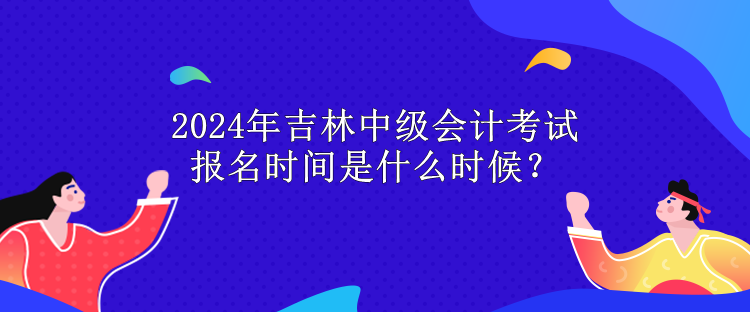 2024年吉林中級會計考試報名時間是什么時候？