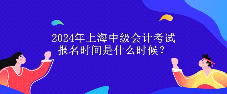 2024年上海中級會計考試報名時間是什么時候？