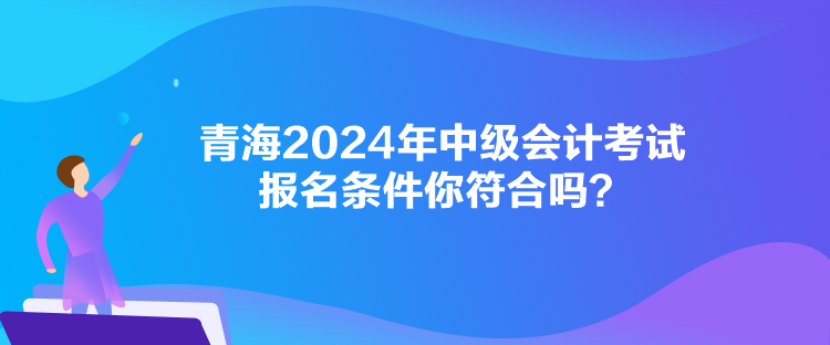 青海2024年中級會計考試報名條件你符合嗎？