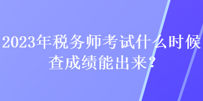 2023年稅務(wù)師考試什么時(shí)候查成績(jī)能出來？