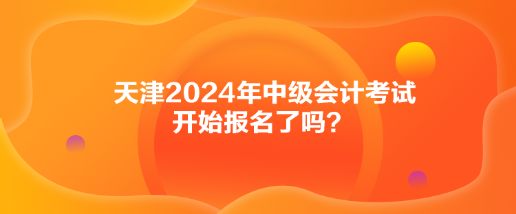 天津2024年中級會計考試開始報名了嗎？