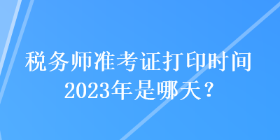 稅務(wù)師準(zhǔn)考證打印時間2023年是哪天？