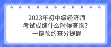2023年初中級(jí)經(jīng)濟(jì)師考試成績什么時(shí)候查詢？一鍵預(yù)約查分提醒