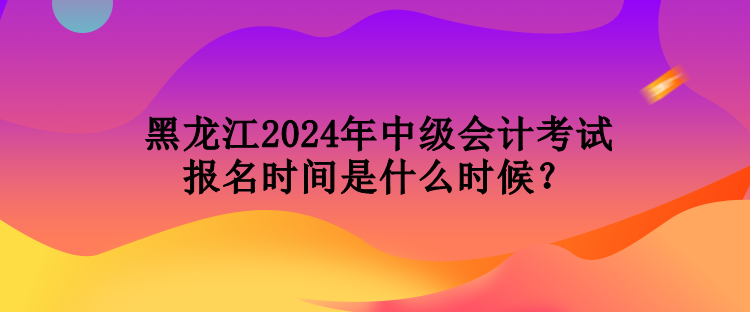 黑龍江2024年中級會計(jì)考試報(bào)名時(shí)間是什么時(shí)候？