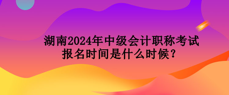 湖南2024年中級會計(jì)職稱考試報(bào)名時(shí)間是什么時(shí)候？