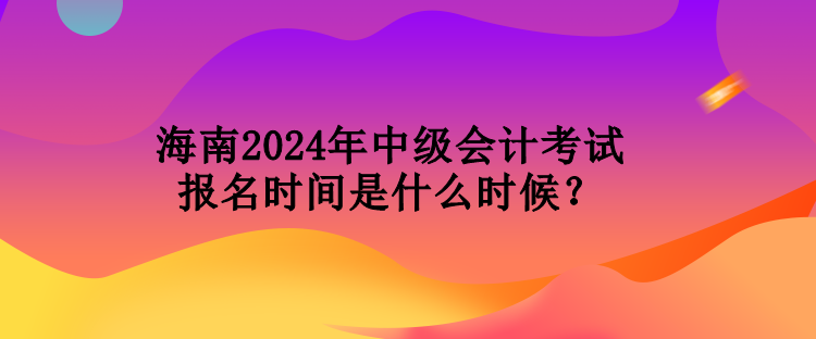 海南2024年中級會計考試報名時間是什么時候？