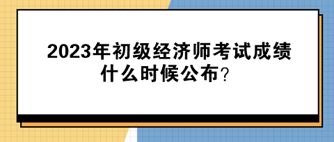 2023年初級(jí)經(jīng)濟(jì)師考試成績(jī)什么時(shí)候公布？