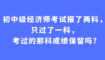 初中級經(jīng)濟(jì)師考試報了兩科，只過了一科，考過的那科成績保留嗎_