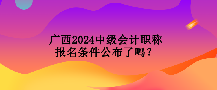廣西2024中級(jí)會(huì)計(jì)職稱報(bào)名條件公布了嗎？