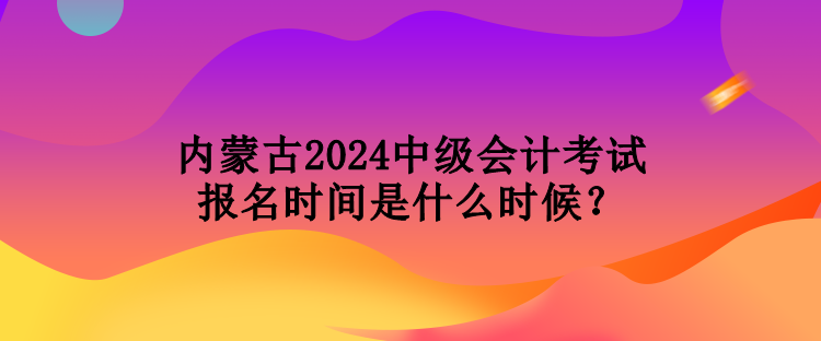 內(nèi)蒙古2024中級會計考試報名時間是什么時候？