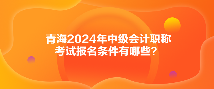 青海2024年中級會計職稱考試報名條件有哪些？