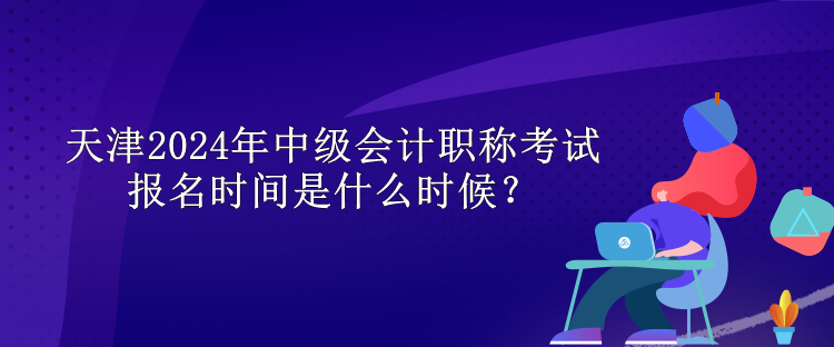 天津2024年中級(jí)會(huì)計(jì)職稱考試報(bào)名時(shí)間是什么時(shí)候？