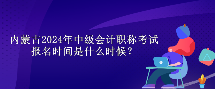 內蒙古2024年中級會計職稱考試報名時間是什么時候？