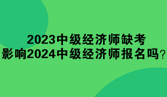 2023年中級(jí)經(jīng)濟(jì)師缺考 影響2024年中級(jí)經(jīng)濟(jì)師報(bào)名嗎？