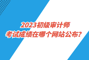 2023初級審計師考試成績在哪個網(wǎng)站公布？