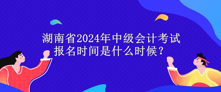 湖南省2024年中級會計考試報名時間是什么時候？