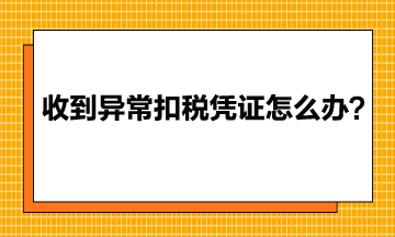收到異常增值稅扣稅憑證該怎么辦？