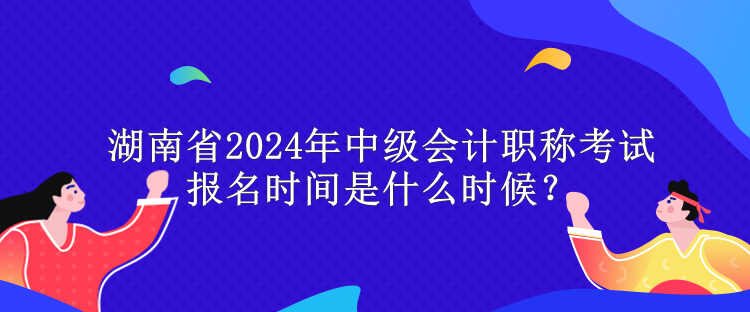 湖南省2024年中級會計職稱考試報名時間是什么時候？