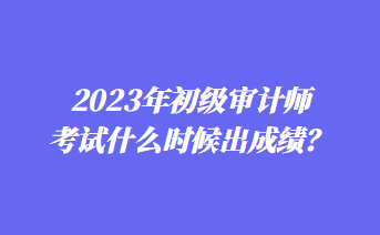 2023年初級(jí)審計(jì)師考試什么時(shí)候出成績(jī)？