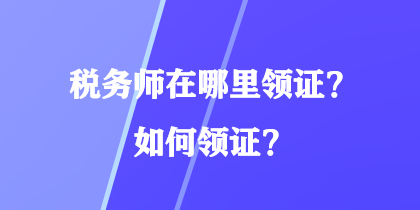 稅務(wù)師在哪里領(lǐng)證？如何領(lǐng)證？