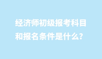 經(jīng)濟(jì)師初級報考科目和報名條件是什么？