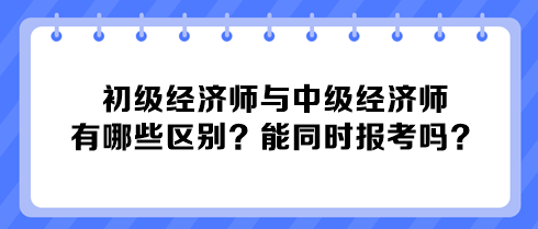 初級(jí)經(jīng)濟(jì)師與中級(jí)經(jīng)濟(jì)師有哪些區(qū)別？能同時(shí)報(bào)考嗎？