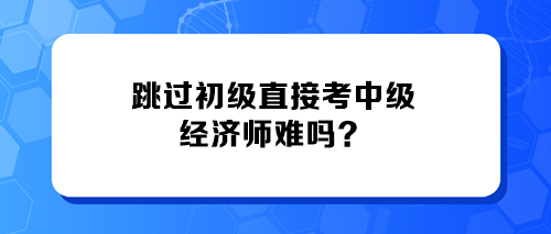 跳過初級直接考中級經(jīng)濟師難嗎？