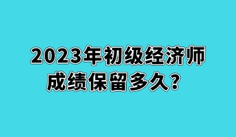 2023年初級經(jīng)濟師成績保留多久？