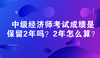 中級經(jīng)濟師考試成績是保留2年嗎？2年怎么算？