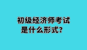 初級經(jīng)濟(jì)師考試是什么形式？