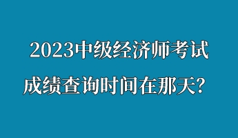 2023中級(jí)經(jīng)濟(jì)師考試成績查詢時(shí)間在那天？