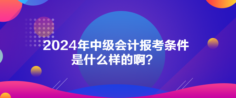 2024年中級會(huì)計(jì)報(bào)考條件是什么樣的?。? suffix=