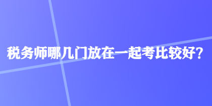 稅務師哪幾門放在一起考比較好？