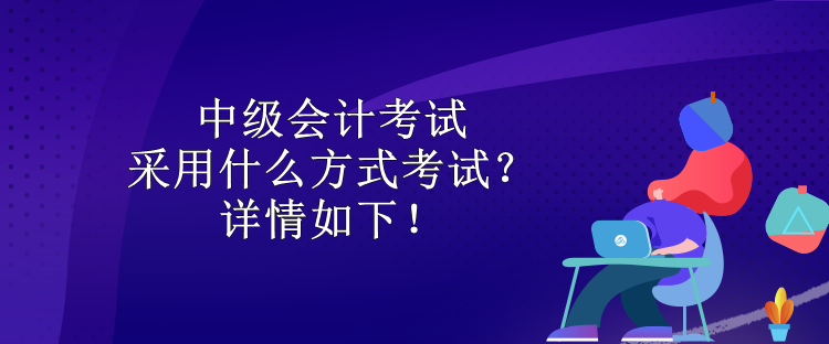 中級會計考試采用什么方式考試？詳情如下！