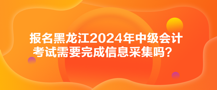 報名黑龍江2024年中級會計考試需要完成信息采集嗎？