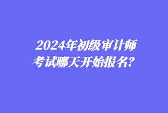 2024年初級審計師考試哪天開始報名？