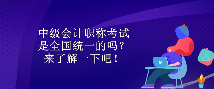 中級會計職稱考試是全國統(tǒng)一的嗎？來了解一下吧！