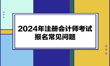 2024年注冊(cè)會(huì)計(jì)師考試報(bào)名常見(jiàn)問(wèn)題
