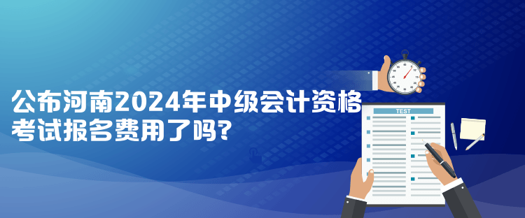 公布河南2024年中級會計(jì)資格考試報(bào)名費(fèi)用了嗎？