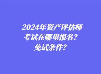 2024年資產(chǎn)評估師考試在哪里報名？免試條件？