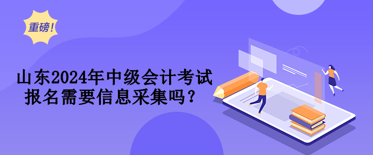 山東2024年中級會計考試報名需要信息采集嗎？