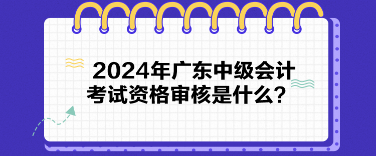 2024年廣東中級(jí)會(huì)計(jì)考試資格審核是什么？