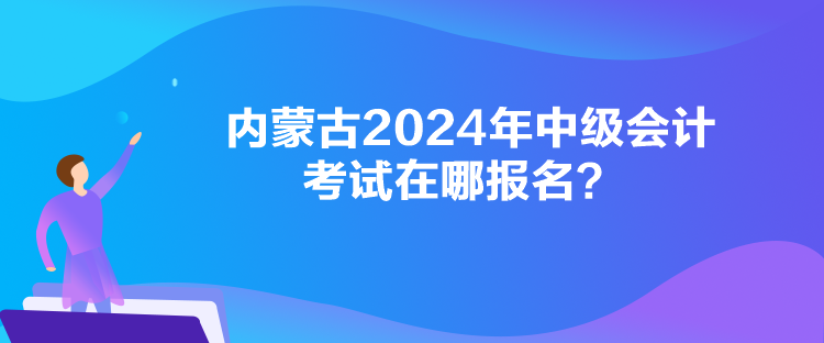 內(nèi)蒙古2024年中級會計考試在哪報名？