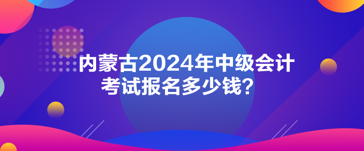 內(nèi)蒙古2024年中級會計考試報名多少錢？