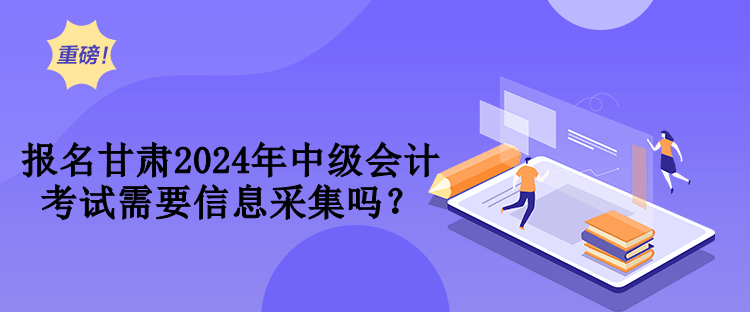 報名甘肅2024年中級會計考試需要信息采集嗎？