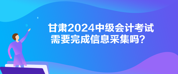 甘肅2024中級會計考試需要完成信息采集嗎？