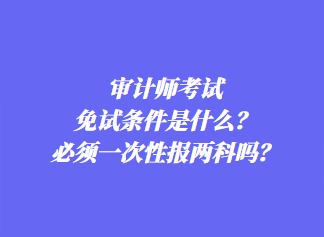 審計(jì)師考試免試條件是什么？必須一次性報(bào)兩科嗎？
