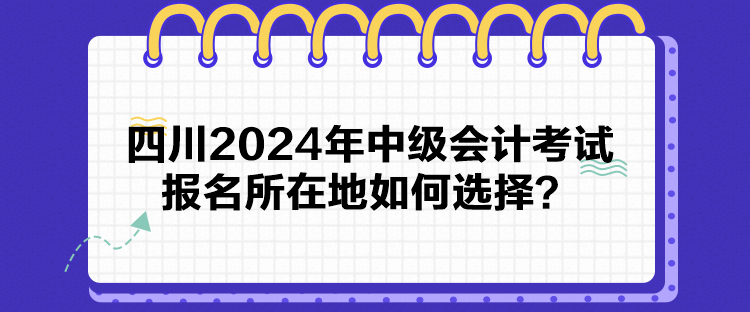 四川2024年中級會計考試報名所在地如何選擇？